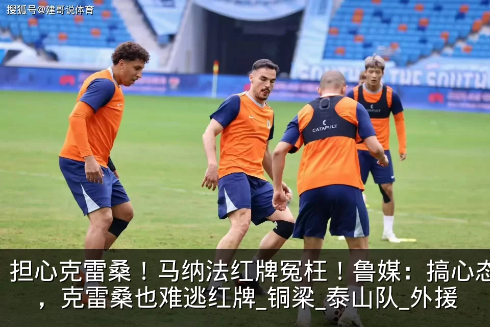 担心克雷桑！马纳法红牌冤枉！鲁媒：搞心态，克雷桑也难逃红牌_铜梁_泰山队_外援