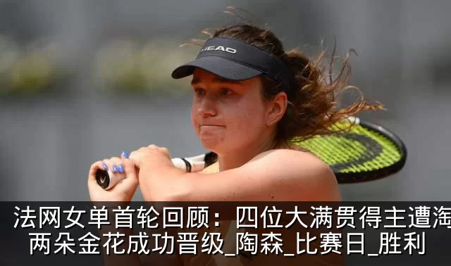 法网女单首轮回顾：四位大满贯得主遭淘汰，两朵金花成功晋级_陶森_比赛日_胜利